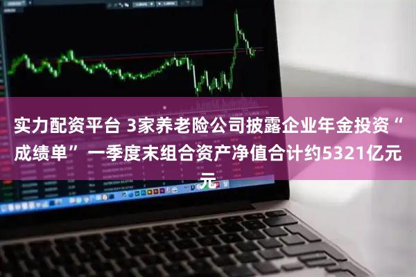 实力配资平台 3家养老险公司披露企业年金投资“成绩单” 一季度末组合资产净值合计约5321亿元
