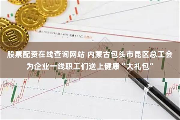 股票配资在线查询网站 内蒙古包头市昆区总工会为企业一线职工们送上健康“大礼包”