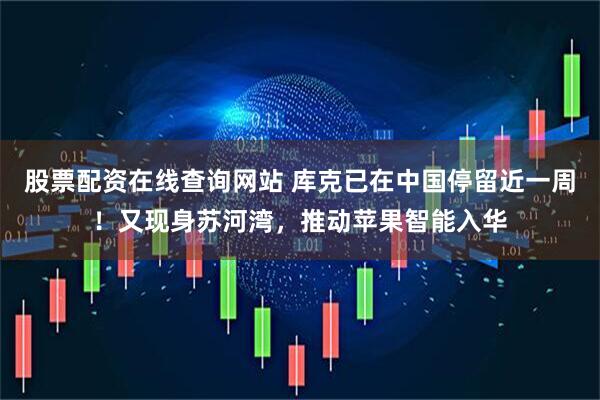 股票配资在线查询网站 库克已在中国停留近一周！又现身苏河湾，推动苹果智能入华