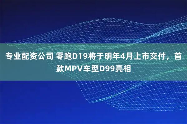 专业配资公司 零跑D19将于明年4月上市交付，首款MPV车型D99亮相