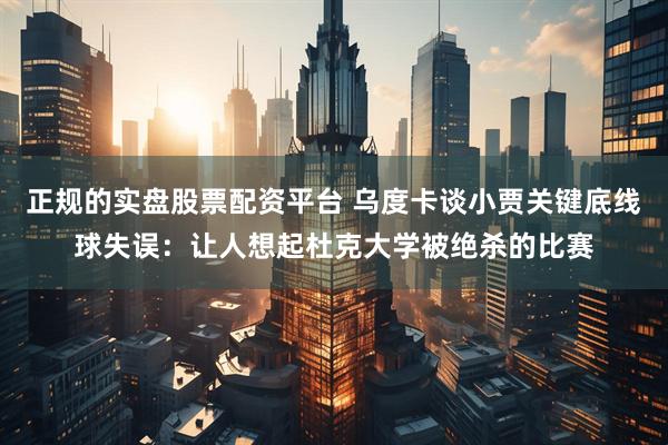 正规的实盘股票配资平台 乌度卡谈小贾关键底线球失误：让人想起杜克大学被绝杀的比赛