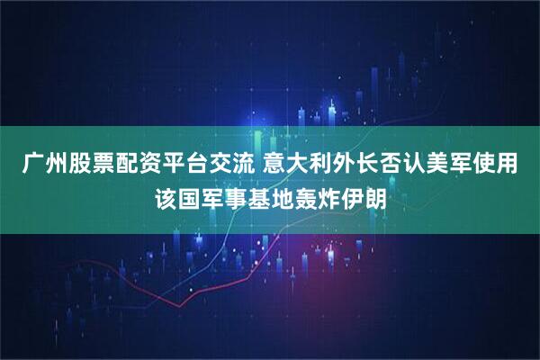 广州股票配资平台交流 意大利外长否认美军使用该国军事基地轰炸伊朗