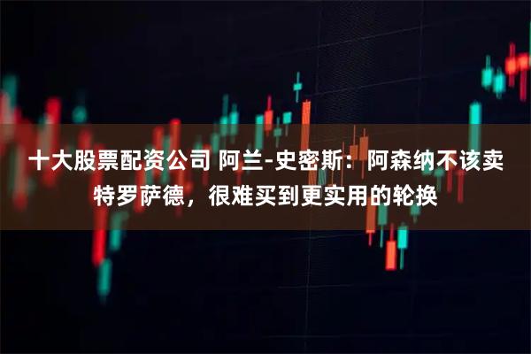 十大股票配资公司 阿兰-史密斯：阿森纳不该卖特罗萨德，很难买到更实用的轮换