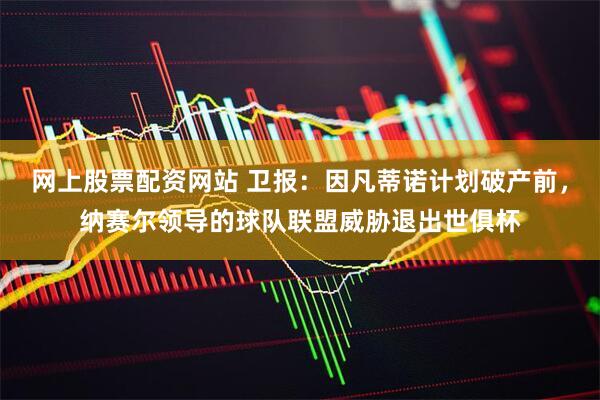 网上股票配资网站 卫报：因凡蒂诺计划破产前，纳赛尔领导的球队联盟威胁退出世俱杯
